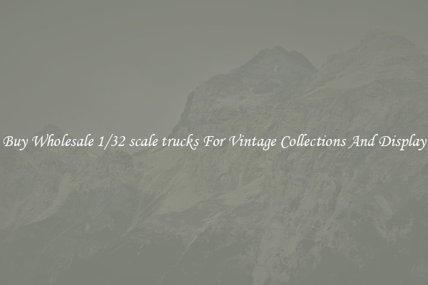 Buy Wholesale 1/32 scale trucks For Vintage Collections And Display