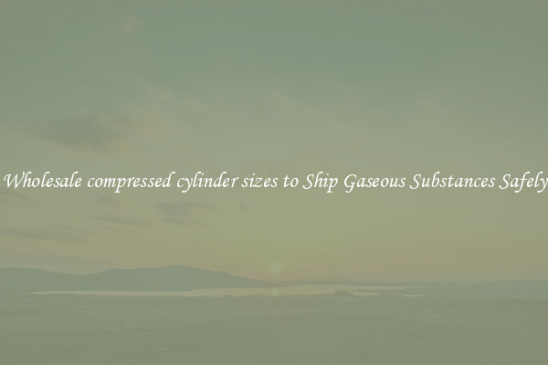 Wholesale compressed cylinder sizes to Ship Gaseous Substances Safely