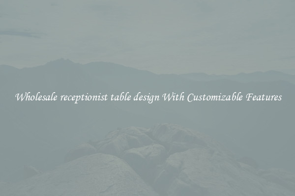 Wholesale receptionist table design With Customizable Features