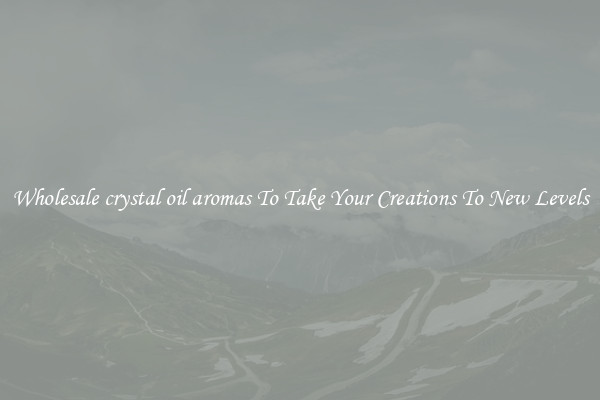 Wholesale crystal oil aromas To Take Your Creations To New Levels